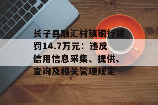 长子县融汇村镇银行被罚14.7万元：违反信用信息采集、提供、查询及相关管理规定