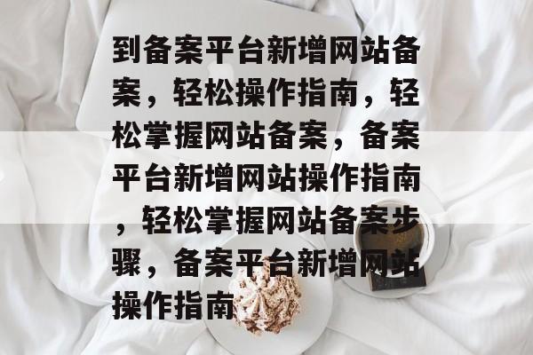到备案平台新增网站备案，轻松操作指南，轻松掌握网站备案，备案平台新增网站操作指南，轻松掌握网站备案步骤，备案平台新增网站操作指南