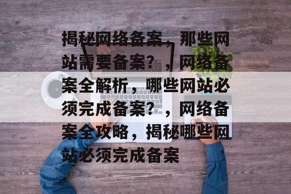揭秘网络备案，那些网站需要备案？，网络备案全解析，哪些网站必须完成备案？，网络备案全攻略，揭秘哪些网站必须完成备案