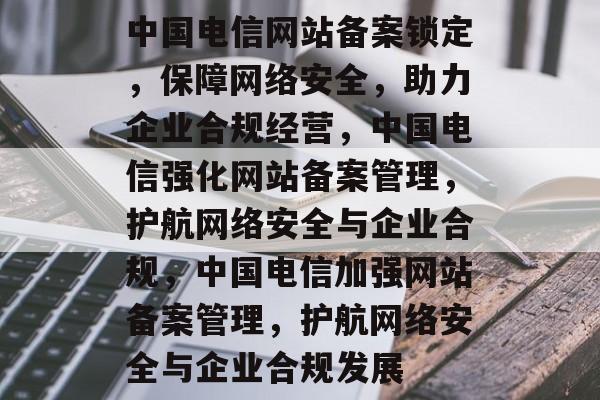 中国电信网站备案锁定，保障网络安全，助力企业合规经营，中国电信强化网站备案管理，护航网络安全与企业合规，中国电信加强网站备案管理，护航网络安全与企业合规发展