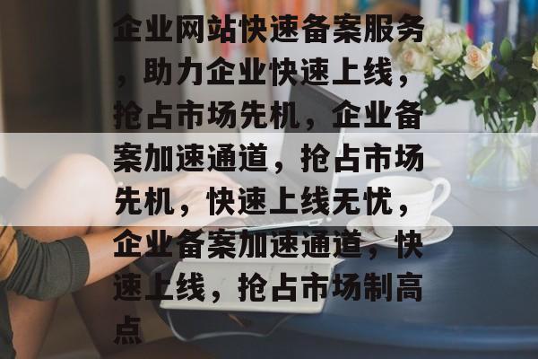 企业网站快速备案服务，助力企业快速上线，抢占市场先机，企业备案加速通道，抢占市场先机，快速上线无忧，企业备案加速通道，快速上线，抢占市场制高点