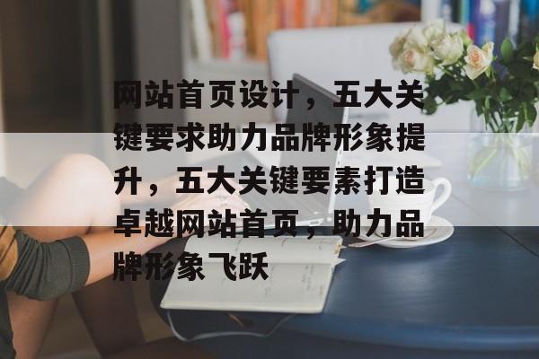 网站首页设计，五大关键要求助力品牌形象提升，五大关键要素打造卓越网站首页，助力品牌形象飞跃