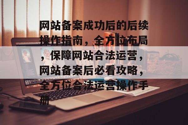 网站备案成功后的后续操作指南，全方位布局，保障网站合法运营，网站备案后必看攻略，全方位合法运营操作手册