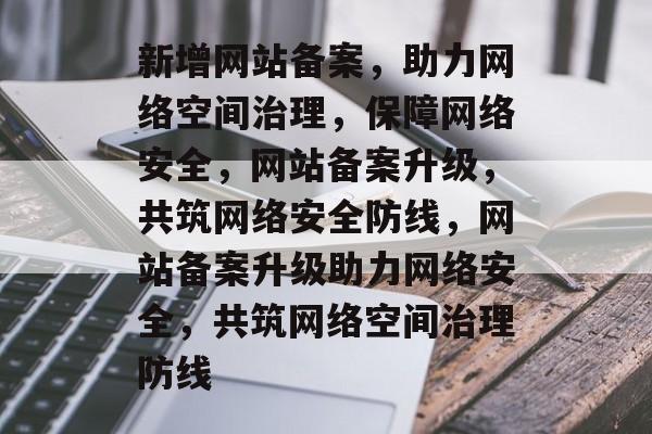 新增网站备案，助力网络空间治理，保障网络安全，网站备案升级，共筑网络安全防线，网站备案升级助力网络安全，共筑网络空间治理防线
