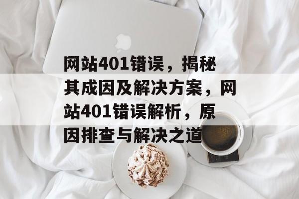 网站401错误，揭秘其成因及解决方案，网站401错误解析，原因排查与解决之道
