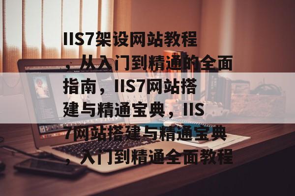 IIS7架设网站教程，从入门到精通的全面指南，IIS7网站搭建与精通宝典，IIS7网站搭建与精通宝典，入门到精通全面教程