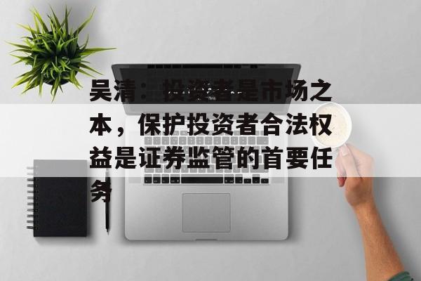 吴清：投资者是市场之本，保护投资者合法权益是证券监管的首要任务
