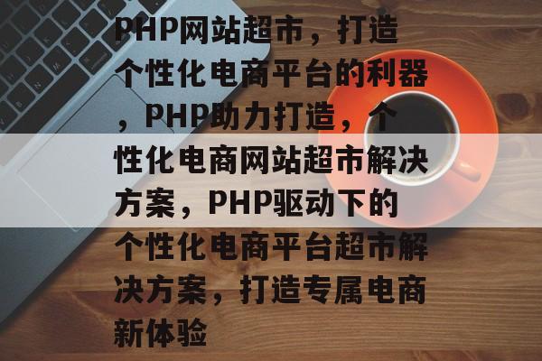 PHP网站超市，打造个性化电商平台的利器，PHP助力打造，个性化电商网站超市解决方案，PHP驱动下的个性化电商平台超市解决方案，打造专属电商新体验