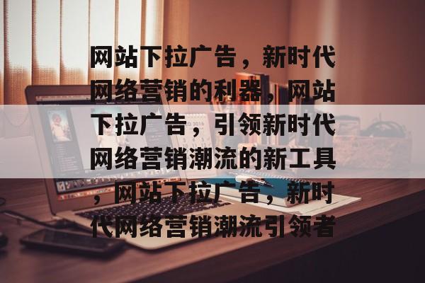 网站下拉广告，新时代网络营销的利器，网站下拉广告，引领新时代网络营销潮流的新工具，网站下拉广告，新时代网络营销潮流引领者