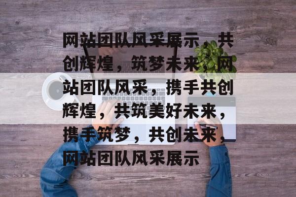 网站团队风采展示，共创辉煌，筑梦未来，网站团队风采，携手共创辉煌，共筑美好未来，携手筑梦，共创未来，网站团队风采展示
