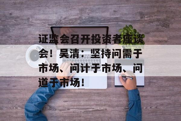 证监会召开投资者座谈会！吴清：坚持问需于市场、问计于市场、问道于市场！