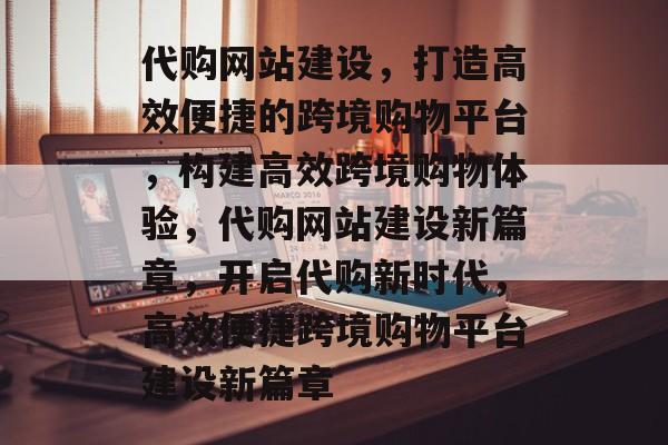 代购网站建设，打造高效便捷的跨境购物平台，构建高效跨境购物体验，代购网站建设新篇章，开启代购新时代，高效便捷跨境购物平台建设新篇章
