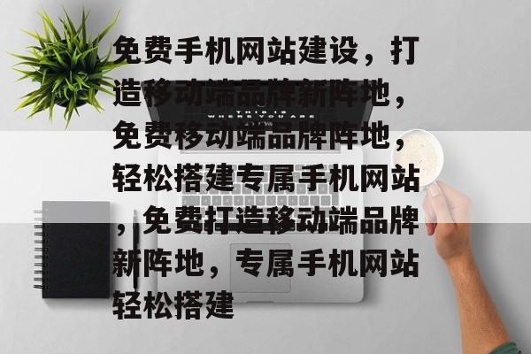免费手机网站建设，打造移动端品牌新阵地，免费移动端品牌阵地，轻松搭建专属手机网站，免费打造移动端品牌新阵地，专属手机网站轻松搭建