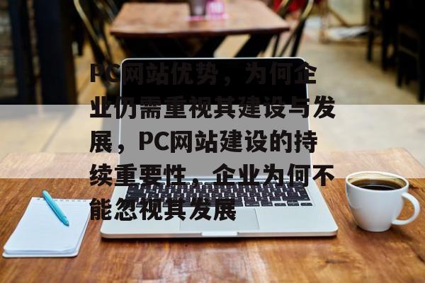 PC网站优势，为何企业仍需重视其建设与发展，PC网站建设的持续重要性，企业为何不能忽视其发展