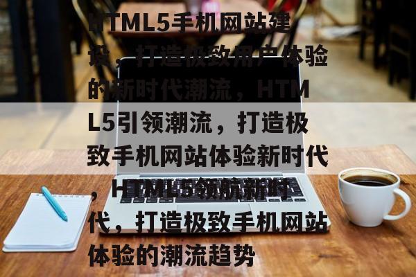 HTML5手机网站建设，打造极致用户体验的新时代潮流，HTML5引领潮流，打造极致手机网站体验新时代，HTML5领航新时代，打造极致手机网站体验的潮流趋势