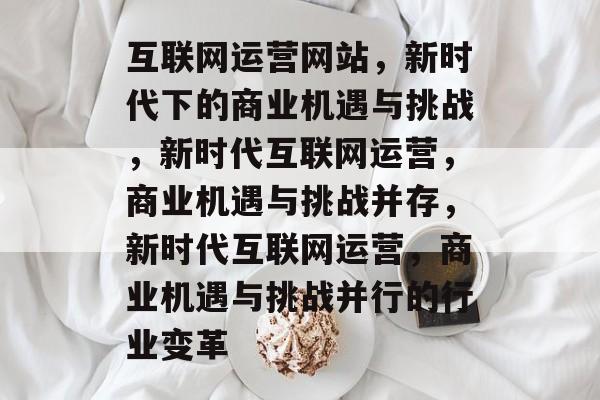 互联网运营网站，新时代下的商业机遇与挑战，新时代互联网运营，商业机遇与挑战并存，新时代互联网运营，商业机遇与挑战并行的行业变革