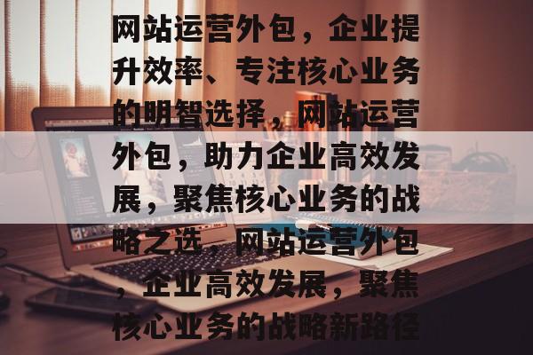 网站运营外包，企业提升效率、专注核心业务的明智选择，网站运营外包，助力企业高效发展，聚焦核心业务的战略之选，网站运营外包，企业高效发展，聚焦核心业务的战略新路径