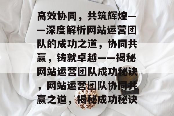 高效协同,共筑辉煌——深度解析网站运营团队的成功之道,协同共赢,铸就卓越——揭秘网站运营团队成功秘诀,网站运营团队协同共赢之道,揭秘成功秘诀 高效协同,共筑辉煌——深度解析网站运营团队的成功之道,协同共赢,铸就卓越——揭秘网站运营团队成功秘诀,网站运营团队协同共赢之道,揭秘成功秘诀