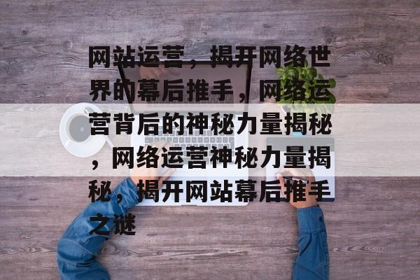 网站运营，揭开网络世界的幕后推手，网络运营背后的神秘力量揭秘，网络运营神秘力量揭秘，揭开网站幕后推手之谜