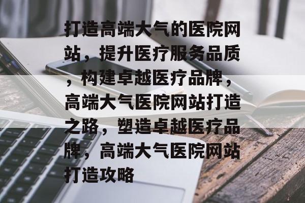 打造高端大气的医院网站，提升医疗服务品质，构建卓越医疗品牌，高端大气医院网站打造之路，塑造卓越医疗品牌，高端大气医院网站打造攻略