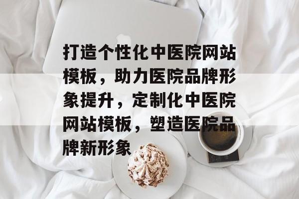 打造个性化中医院网站模板，助力医院品牌形象提升，定制化中医院网站模板，塑造医院品牌新形象