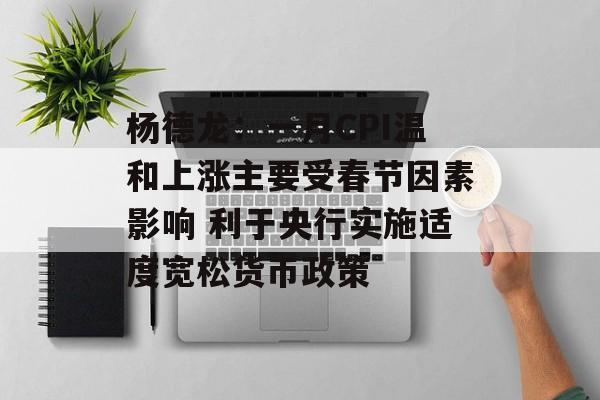 杨德龙：一月CPI温和上涨主要受春节因素影响 利于央行实施适度宽松货币政策