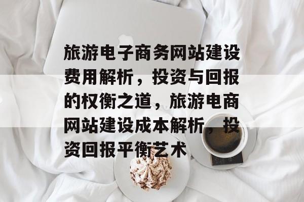 旅游电子商务网站建设费用解析，投资与回报的权衡之道，旅游电商网站建设成本解析，投资回报平衡艺术