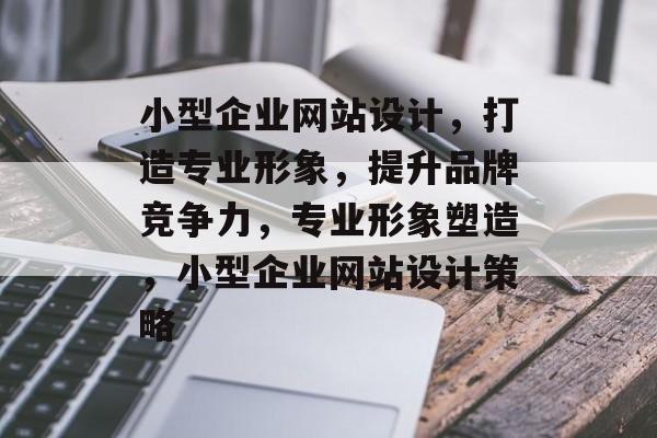 小型企业网站设计，打造专业形象，提升品牌竞争力，专业形象塑造，小型企业网站设计策略