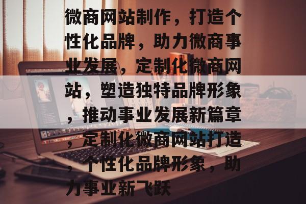 微商网站制作，打造个性化品牌，助力微商事业发展，定制化微商网站，塑造独特品牌形象，推动事业发展新篇章，定制化微商网站打造，个性化品牌形象，助力事业新飞跃