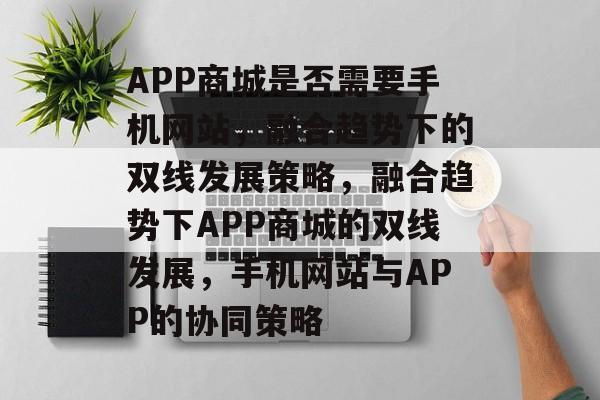 APP商城是否需要手机网站，融合趋势下的双线发展策略，融合趋势下APP商城的双线发展，手机网站与APP的协同策略