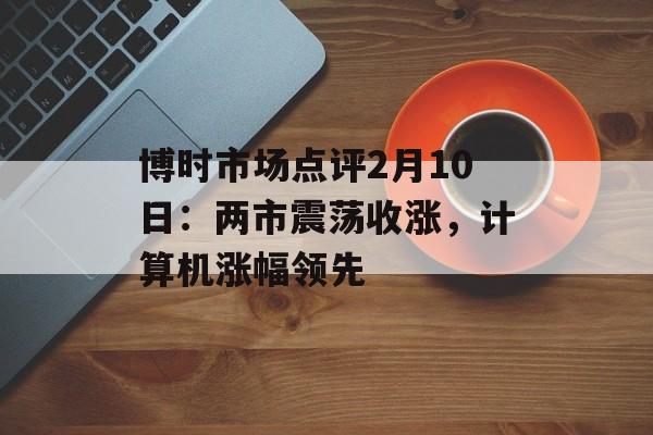 博时市场点评2月10日：两市震荡收涨，计算机涨幅领先