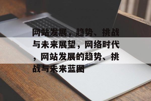 网站发展，趋势、挑战与未来展望，网络时代，网站发展的趋势、挑战与未来蓝图
