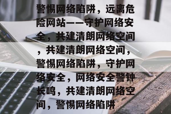 警惕网络陷阱，远离危险网站——守护网络安全，共建清朗网络空间，共建清朗网络空间，警惕网络陷阱，守护网络安全，网络安全警钟长鸣，共建清朗网络空间，警惕网络陷阱