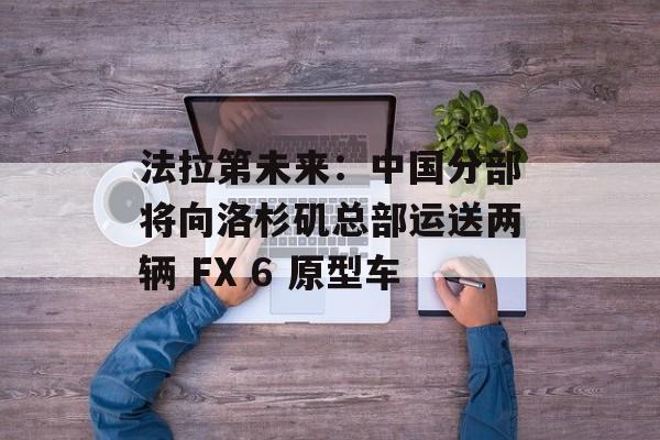 法拉第未来：中国分部将向洛杉矶总部运送两辆 FX 6 原型车