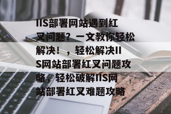 IIS部署网站遇到红叉问题？一文教你轻松解决！，轻松解决IIS网站部署红叉问题攻略，轻松破解IIS网站部署红叉难题攻略
