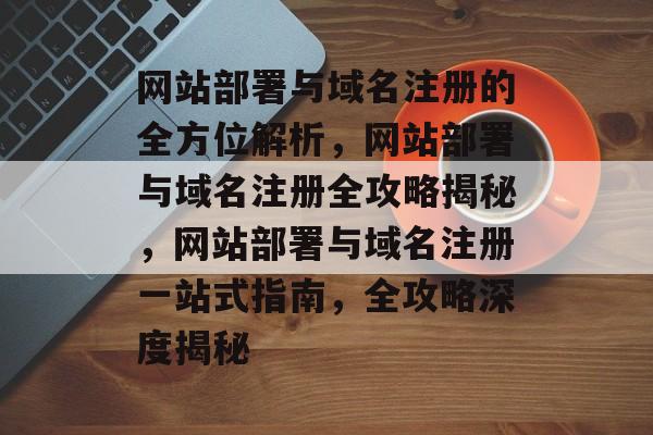 网站部署与域名注册的全方位解析，网站部署与域名注册全攻略揭秘，网站部署与域名注册一站式指南，全攻略深度揭秘