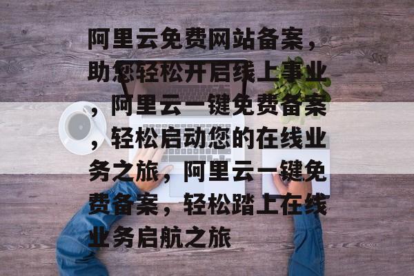 阿里云免费网站备案，助您轻松开启线上事业，阿里云一键免费备案，轻松启动您的在线业务之旅，阿里云一键免费备案，轻松踏上在线业务启航之旅