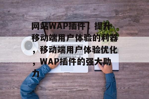 网站WAP插件，提升移动端用户体验的利器，移动端用户体验优化，WAP插件的强大助力