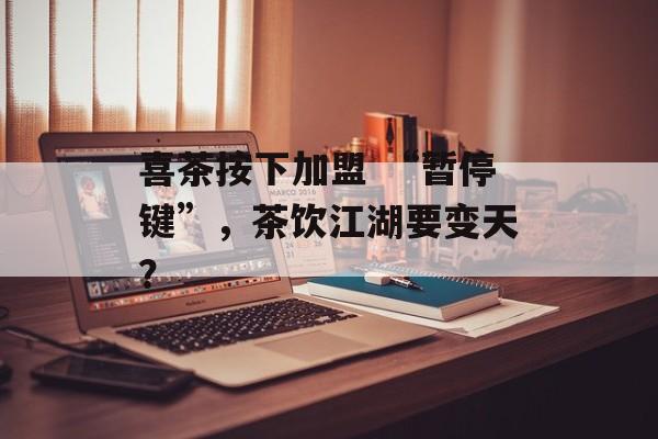 喜茶按下加盟 “暂停键”，茶饮江湖要变天？