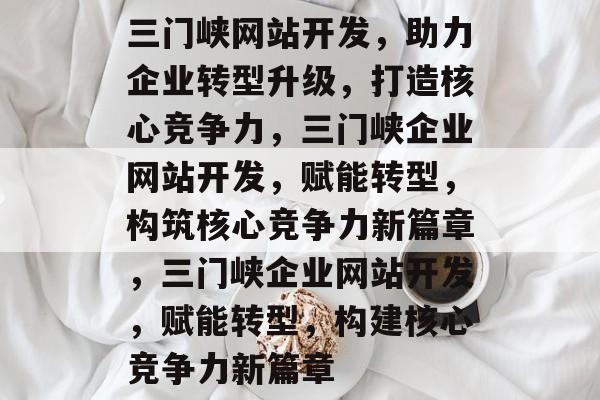 三门峡网站开发，助力企业转型升级，打造核心竞争力，三门峡企业网站开发，赋能转型，构筑核心竞争力新篇章，三门峡企业网站开发，赋能转型，构建核心竞争力新篇章
