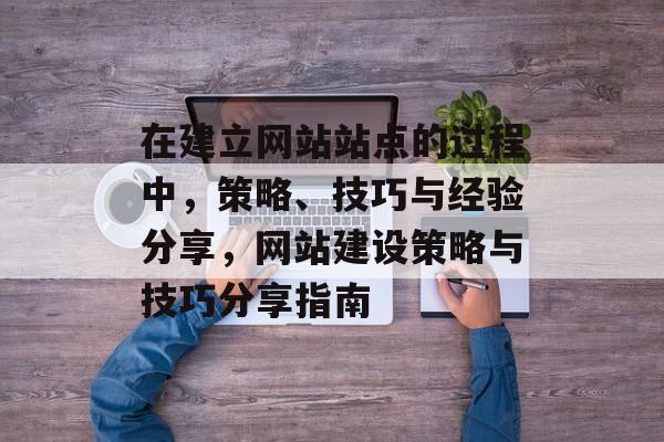 在建立网站站点的过程中，策略、技巧与经验分享，网站建设策略与技巧分享指南