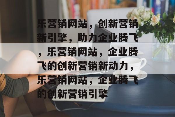 乐营销网站，创新营销新引擎，助力企业腾飞，乐营销网站，企业腾飞的创新营销新动力，乐营销网站，企业腾飞的创新营销引擎