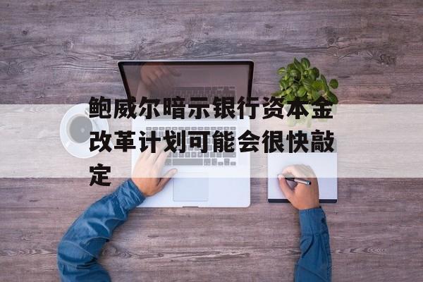 鲍威尔暗示银行资本金改革计划可能会很快敲定