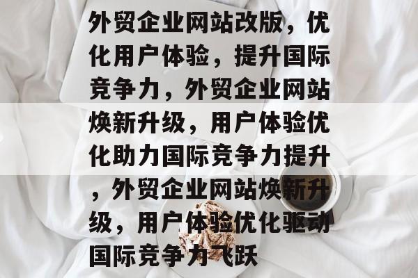 外贸企业网站改版,优化用户体验,提升国际竞争力,外贸企业网站焕新升级,用户体验优化助力国际竞争力提升,外贸企业网站焕新升级,用户体验优化驱动国际竞争力飞跃 外贸企业网站改版,优化用户体验,提升国际竞争力,外贸企业网站焕新升级,用户体验优化助力国际竞争力提升,外贸企业网站焕新升级,用户体验优化驱动国际竞争力飞跃
