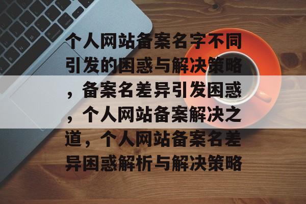 个人网站备案名字不同引发的困惑与解决策略，备案名差异引发困惑，个人网站备案解决之道，个人网站备案名差异困惑解析与解决策略
