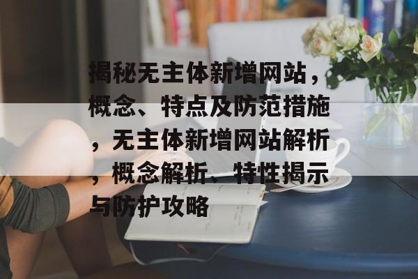 揭秘无主体新增网站，概念、特点及防范措施，无主体新增网站解析，概念解析、特性揭示与防护攻略
