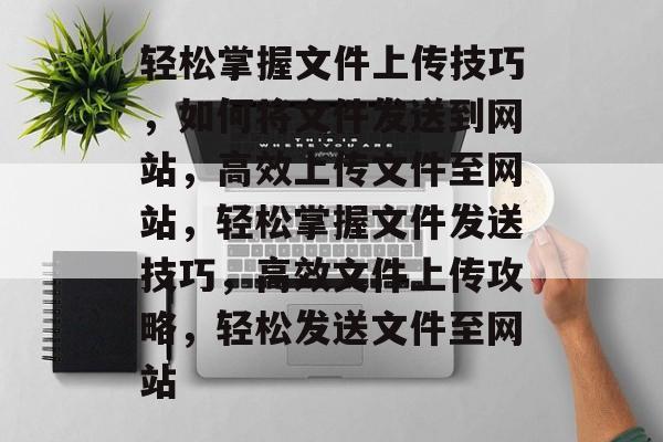 轻松掌握文件上传技巧，如何将文件发送到网站，高效上传文件至网站，轻松掌握文件发送技巧，高效文件上传攻略，轻松发送文件至网站
