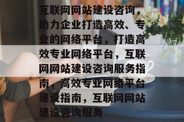 互联网网站建设咨询，助力企业打造高效、专业的网络平台，打造高效专业网络平台，互联网网站建设咨询服务指南，高效专业网络平台建设指南，互联网网站建设咨询服务