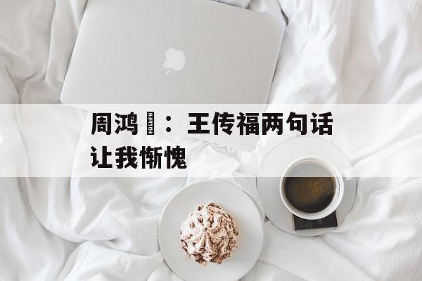 周鸿祎：王传福两句话让我惭愧