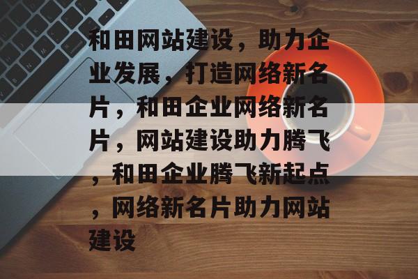 和田网站建设，助力企业发展，打造网络新名片，和田企业网络新名片，网站建设助力腾飞，和田企业腾飞新起点，网络新名片助力网站建设